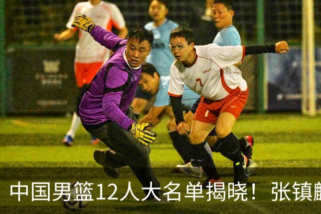 中国男篮12人大名单揭晓！张镇麟落选，崔永熙成功晋级