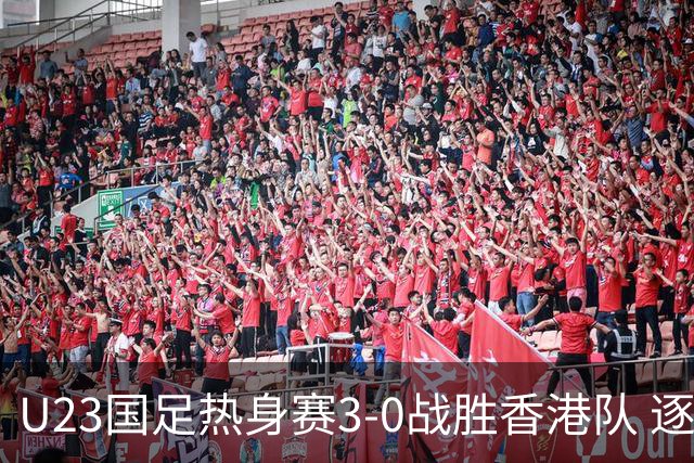 U23国足热身赛3-0战胜香港队 逐梦之路展现希望的光芒